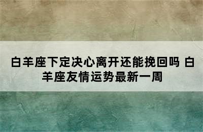 白羊座下定决心离开还能挽回吗 白羊座友情运势最新一周